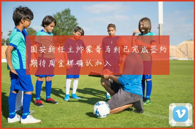 国安新任主帅蒙哥马利已完成签约期待周金辉确认加入
