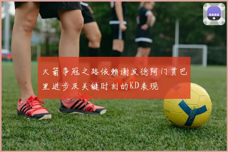 火箭争冠之路依赖谢泼德阿门贾巴里进步及关键时刻的KD表现