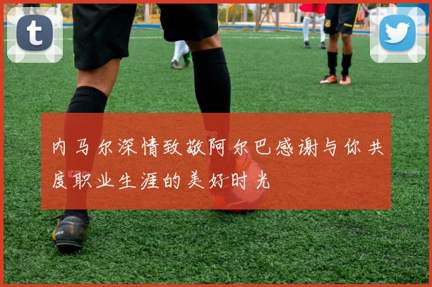 内马尔深情致敬阿尔巴感谢与你共度职业生涯的美好时光