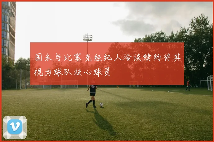 国米与比塞克经纪人洽谈续约将其视为球队核心球员