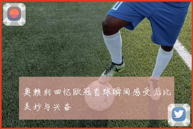 奥赖利回忆欧冠首球瞬间感受无比美妙与兴奋