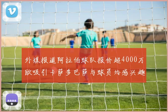 外媒报道阿拉伯球队报价超4000万欧吸引卡萨多巴萨与球员均感兴趣