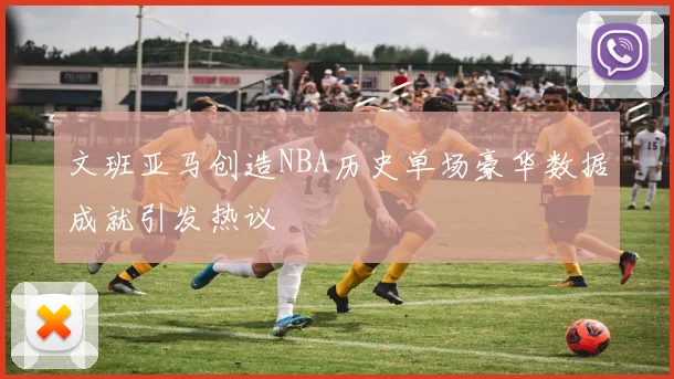 文班亚马创造NBA历史单场豪华数据成就引发热议