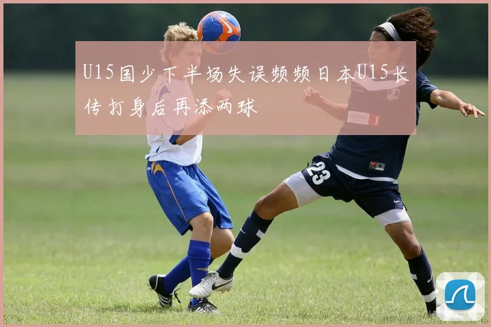 U15国少下半场失误频频日本U15长传打身后再添两球