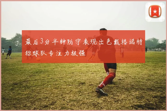 最后3分半钟防守表现出色戴格诺特称球队专注力极强