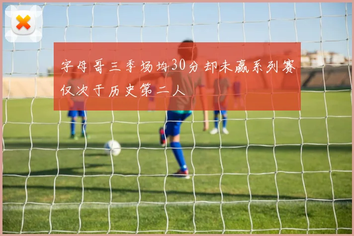 字母哥三季场均30分却未赢系列赛仅次于历史第二人