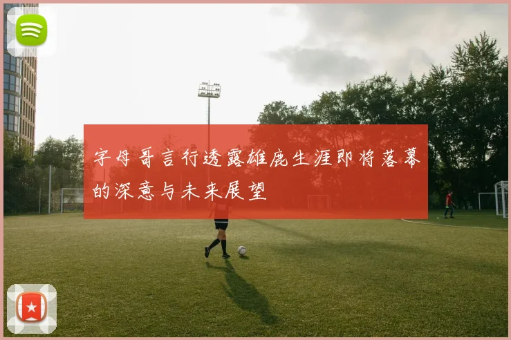 字母哥言行透露雄鹿生涯即将落幕的深意与未来展望