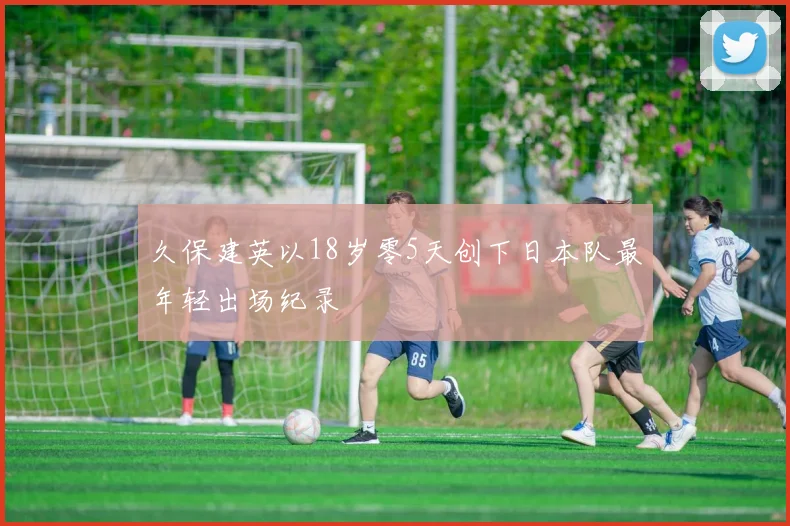 久保建英以18岁零5天创下日本队最年轻出场纪录