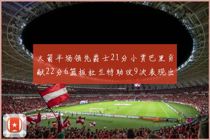 火箭半场领先爵士21分小贾巴里贡献22分6篮板杜兰特助攻9次表现出色