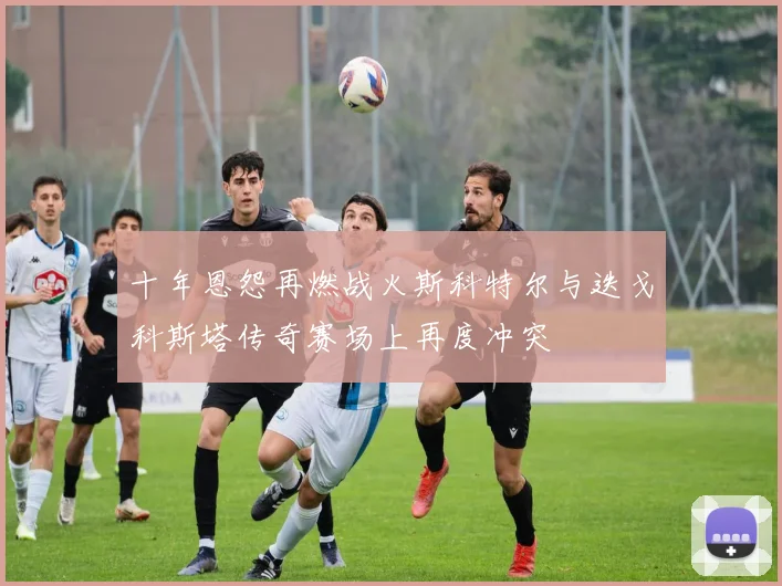 十年恩怨再燃战火斯科特尔与迭戈科斯塔传奇赛场上再度冲突