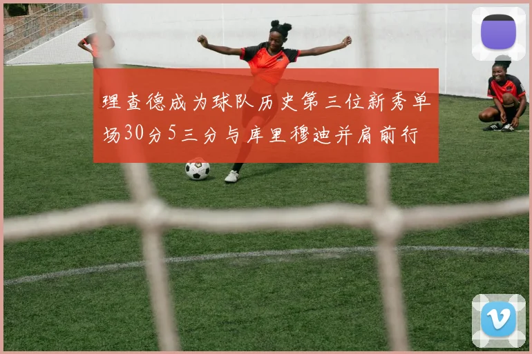 理查德成为球队历史第三位新秀单场30分5三分与库里穆迪并肩前行