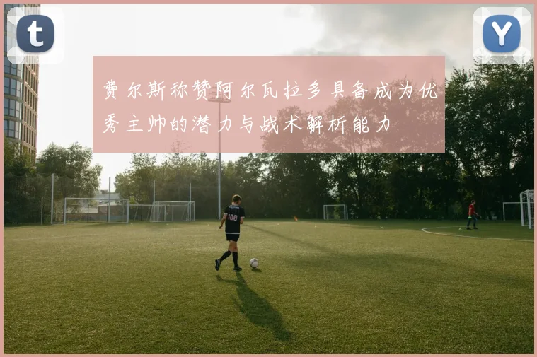 费尔斯称赞阿尔瓦拉多具备成为优秀主帅的潜力与战术解析能力