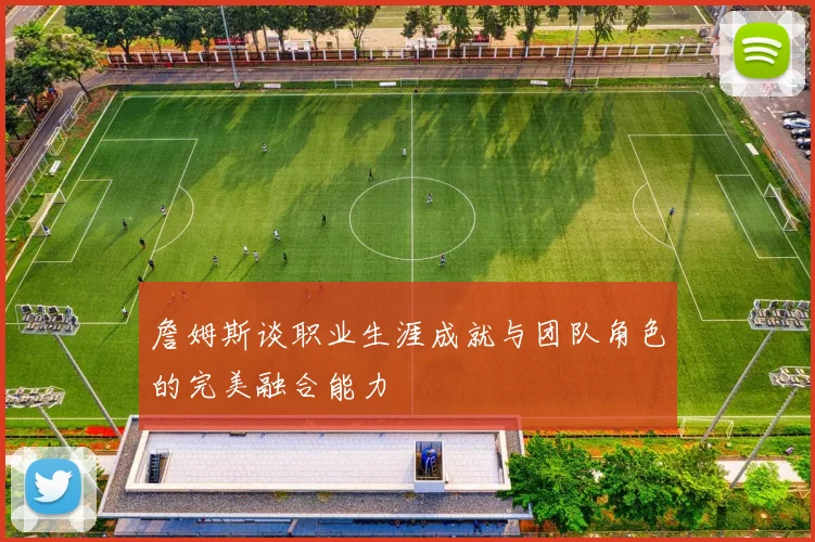 詹姆斯谈职业生涯成就与团队角色的完美融合能力