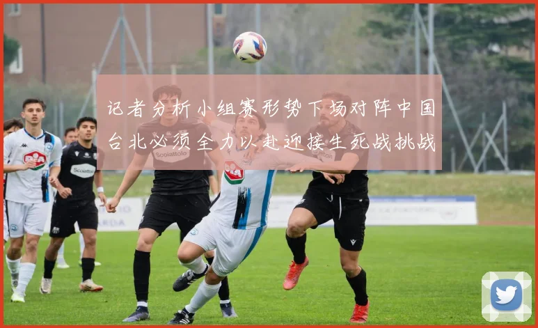 记者分析小组赛形势下场对阵中国台北必须全力以赴迎接生死战挑战