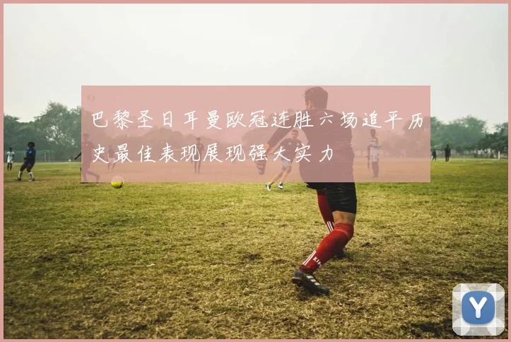 巴黎圣日耳曼欧冠连胜六场追平历史最佳表现展现强大实力