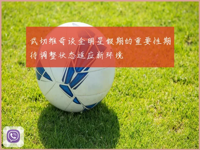 武切维奇谈全明星假期的重要性期待调整状态适应新环境