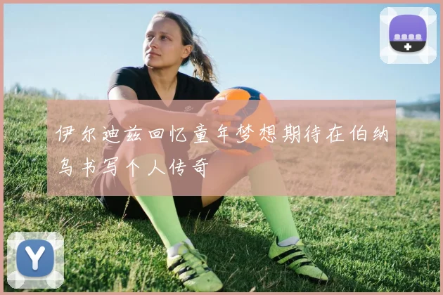 伊尔迪兹回忆童年梦想期待在伯纳乌书写个人传奇
